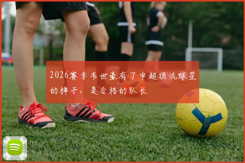 2026赛季韦世豪有了中超顶流球星的样子，是合格的队长
