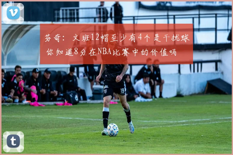 芬奇：文班12帽至少有4个是干扰球 你知道8分在NBA比赛中的价值吗