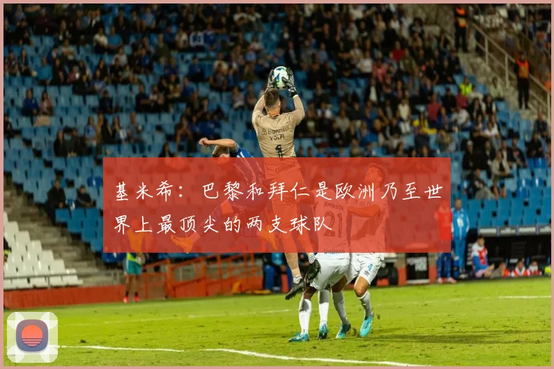 基米希：巴黎和拜仁是欧洲乃至世界上最顶尖的两支球队