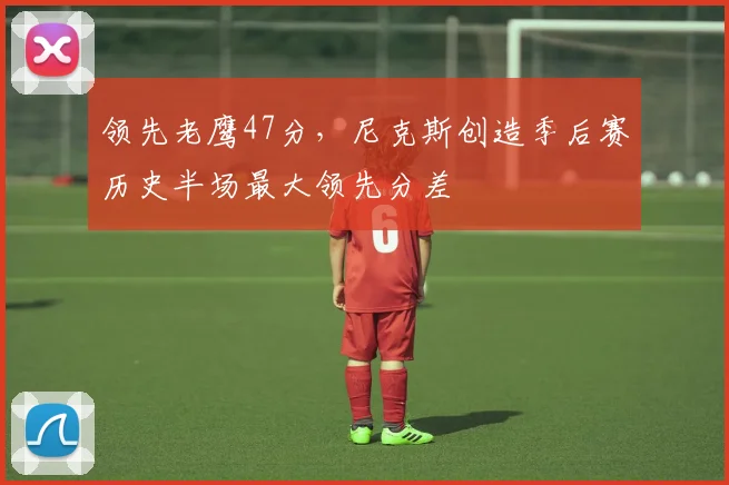领先老鹰47分，尼克斯创造季后赛历史半场最大领先分差