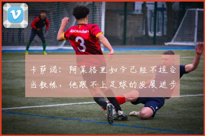 卡萨诺：阿莱格里如今已经不适合当教练，他跟不上足球的发展进步