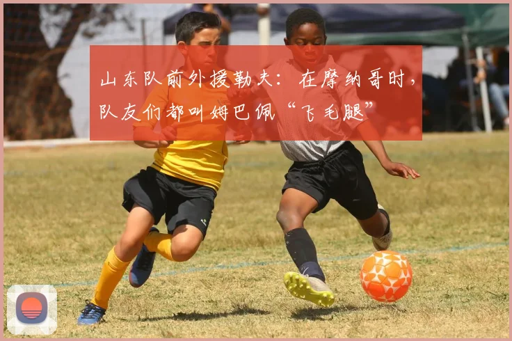 山东队前外援勒夫：在摩纳哥时，队友们都叫姆巴佩“飞毛腿”